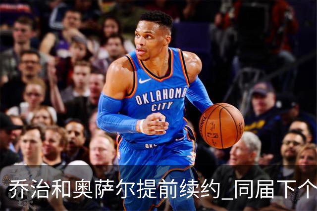 乔治&奥萨尔提前续约 同届下个会是谁？米勒有望2亿 波杰尚需观望
